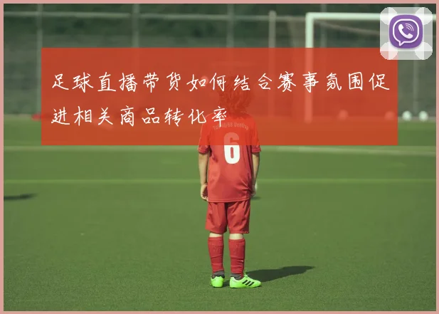 足球直播带货如何结合赛事氛围促进相关商品转化率