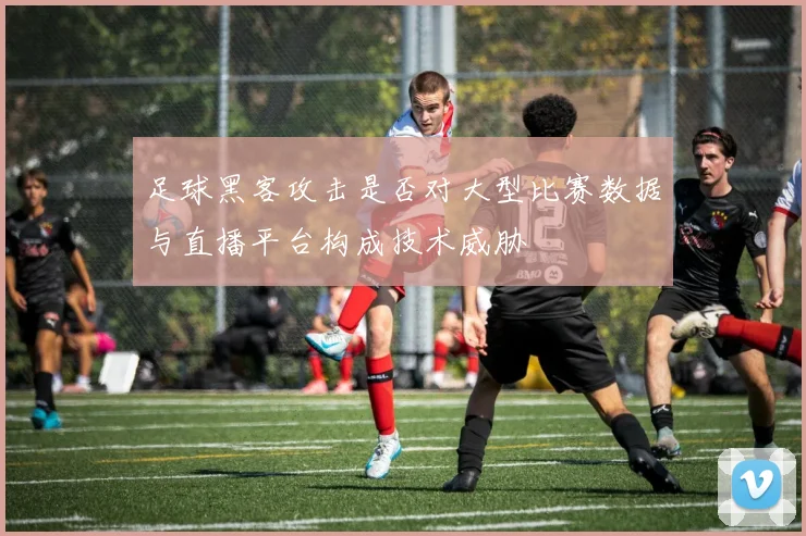 足球黑客攻击是否对大型比赛数据与直播平台构成技术威胁