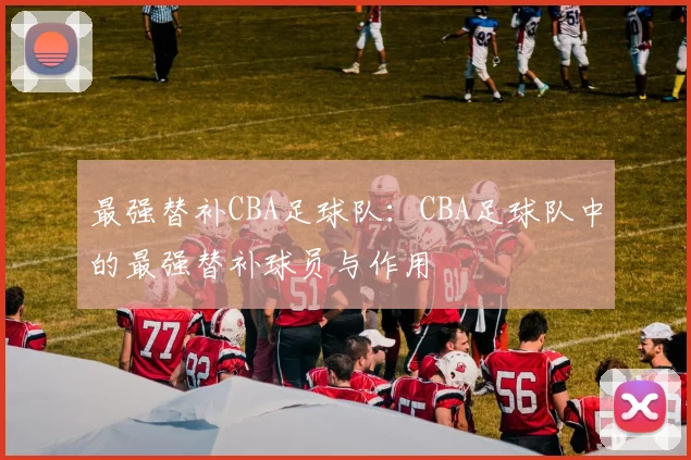 最强替补CBA足球队：CBA足球队中的最强替补球员与作用