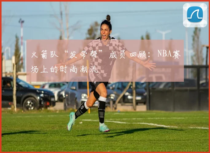 火箭队“发带帮”成员回顾：NBA赛场上的时尚潮流